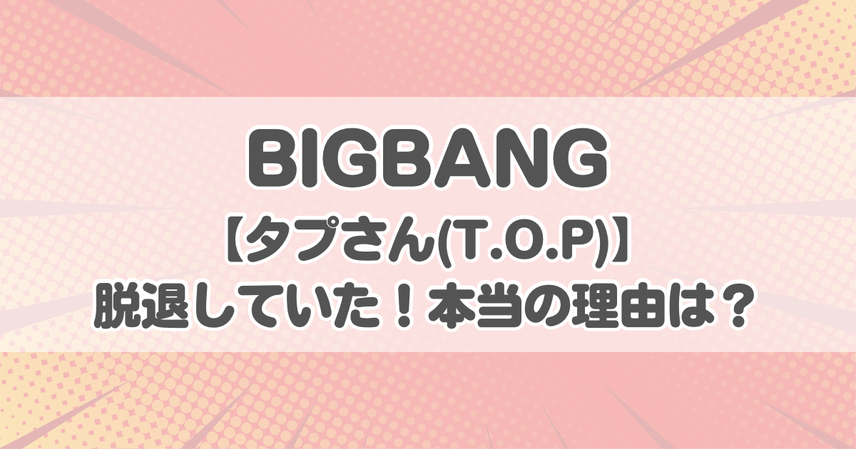 BIGBANGのタプさん(T.O.P)脱退！本当の理由は？